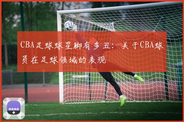 CBA足球球星脚有多丑:关于CBA球员在足球领域的表现